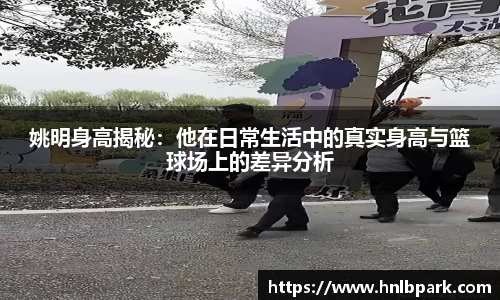 姚明身高揭秘：他在日常生活中的真实身高与篮球场上的差异分析